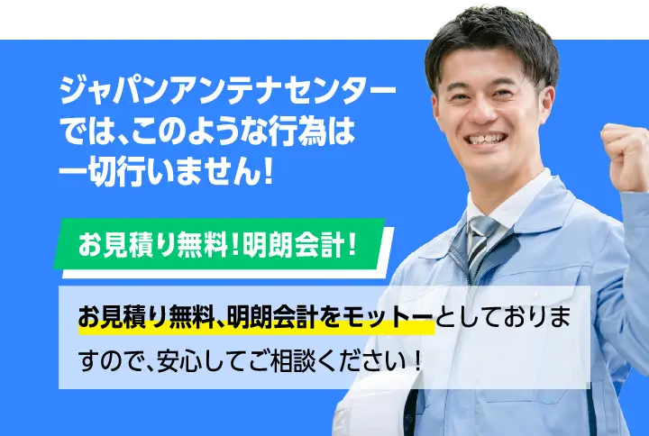 ジャパンアンテナセンターでは、そのような行為は一切行いません！お見積り無料！明朗会計！