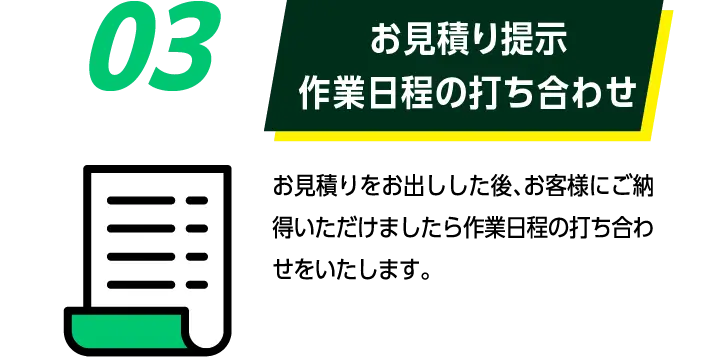 03お見積り提示作業日程の打ち合わせ: お見積りをお出しした後、お客様にご納得いただけましたら作業日程の打ち合わせをいたします。