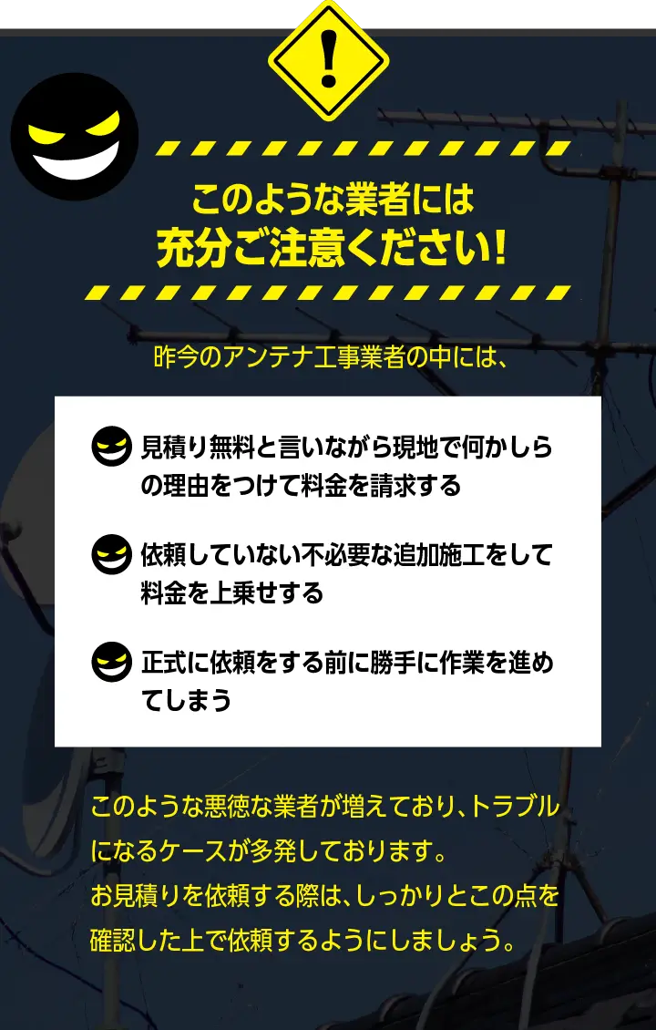 このような業者には充分ご注意ください！「見積り無料と言いながら現地でなにか↓の理由をつけて料金を請求する」「依頼していない不必要な追加施工をして料金を上乗せする」「正式に依頼をする前に勝手に作業を進めてしまう」